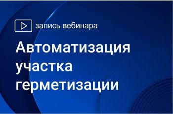 Запись вебинара Автоматизация участка герметизации